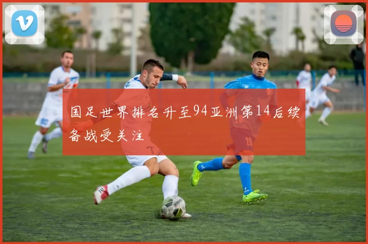 国足世界排名升至94亚洲第14后续备战受关注