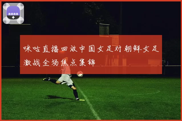 咪咕直播回放中国女足对朝鲜女足激战全场焦点集锦