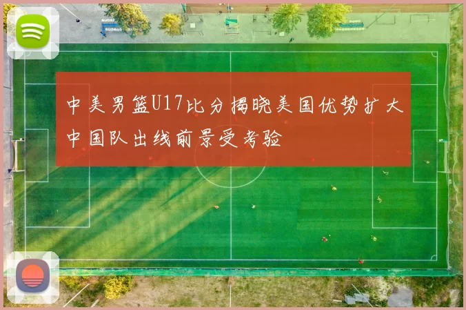 中美男篮U17比分揭晓美国优势扩大中国队出线前景受考验
