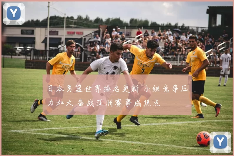 日本男篮世界排名更新 小组竞争压力加大 备战亚洲赛事成焦点