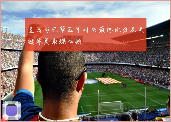 皇马与巴萨西甲对决最终比分及关键球员表现回顾