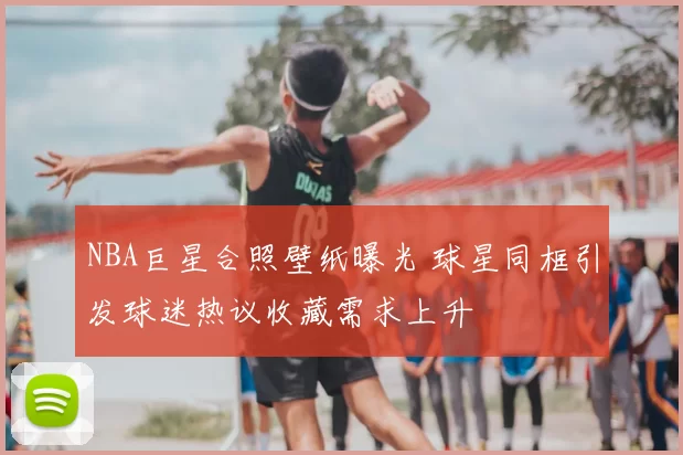 NBA巨星合照壁纸曝光 球星同框引发球迷热议收藏需求上升