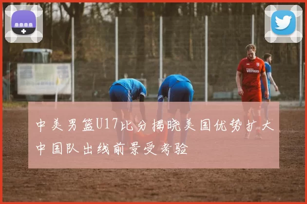 中美男篮U17比分揭晓美国优势扩大中国队出线前景受考验