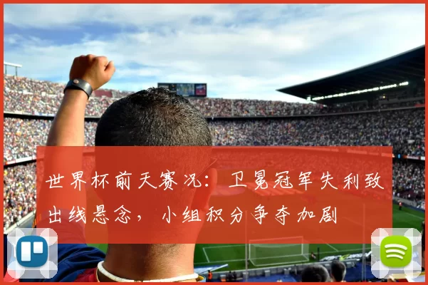 世界杯前天赛况：卫冕冠军失利致出线悬念，小组积分争夺加剧