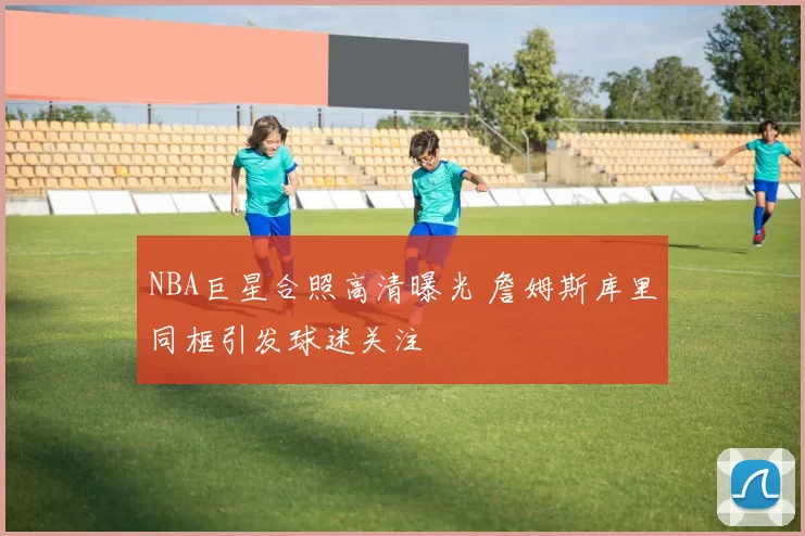 NBA巨星合照高清曝光 詹姆斯库里同框引发球迷关注