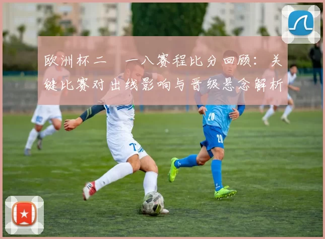 欧洲杯二〇一八赛程比分回顾：关键比赛对出线影响与晋级悬念解析