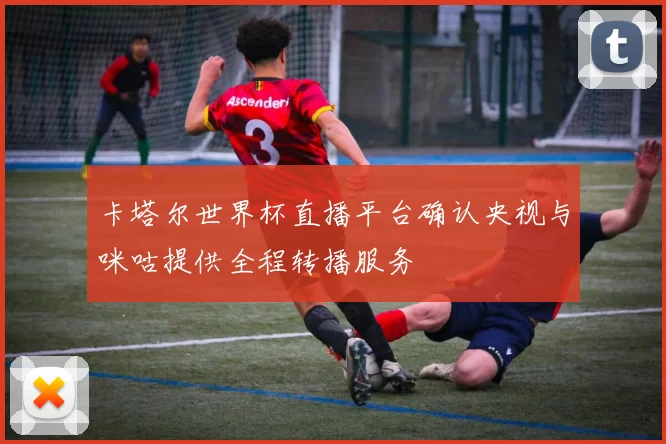 卡塔尔世界杯直播平台确认央视与咪咕提供全程转播服务