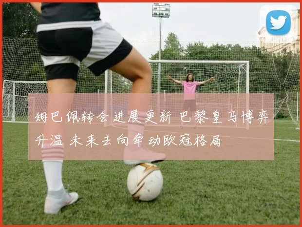 姆巴佩转会进展更新 巴黎皇马博弈升温 未来去向牵动欧冠格局