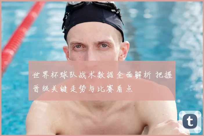 世界杯球队战术数据全面解析 把握晋级关键走势与比赛看点