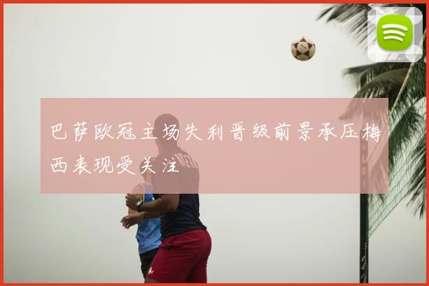 巴萨欧冠主场失利晋级前景承压梅西表现受关注