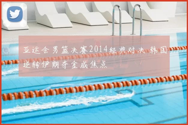 亚运会男篮决赛2014经典对决 韩国逆转伊朗夺金成焦点