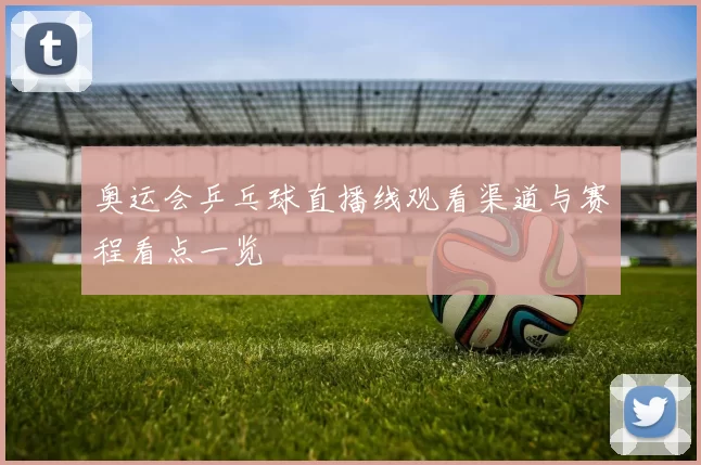 奥运会乒乓球直播线观看渠道与赛程看点一览