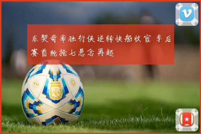 东契奇率独行侠逆转快船收官 季后赛首轮抢七悬念再起