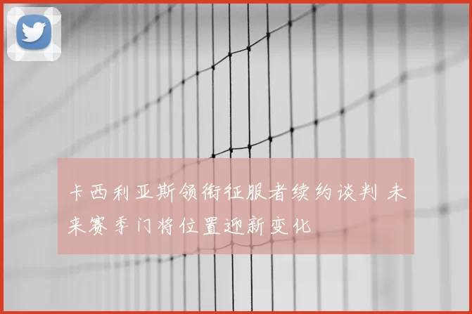 卡西利亚斯领衔征服者续约谈判 未来赛季门将位置迎新变化