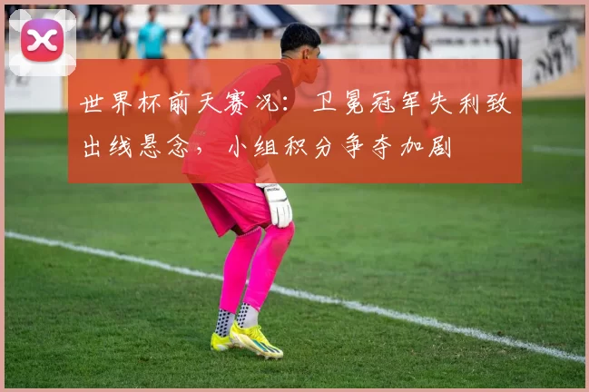 世界杯前天赛况：卫冕冠军失利致出线悬念，小组积分争夺加剧