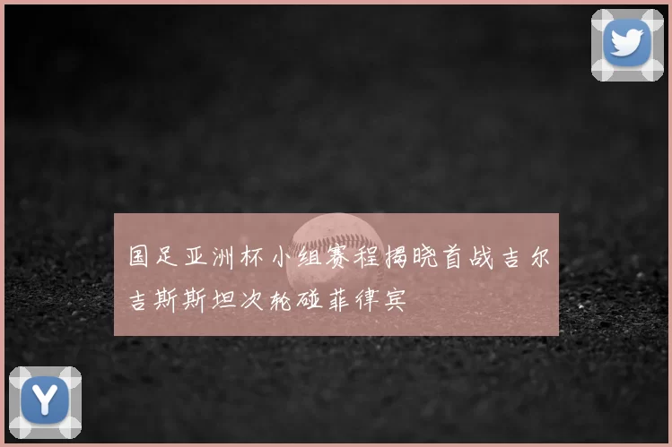 国足亚洲杯小组赛程揭晓首战吉尔吉斯斯坦次轮碰菲律宾