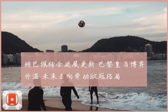 姆巴佩转会进展更新 巴黎皇马博弈升温 未来去向牵动欧冠格局