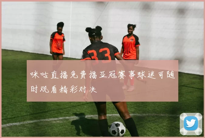 咪咕直播免费播亚冠赛事球迷可随时观看精彩对决