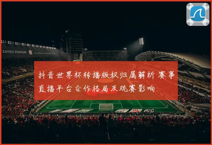 抖音世界杯转播版权归属解析 赛事直播平台合作格局及观赛影响