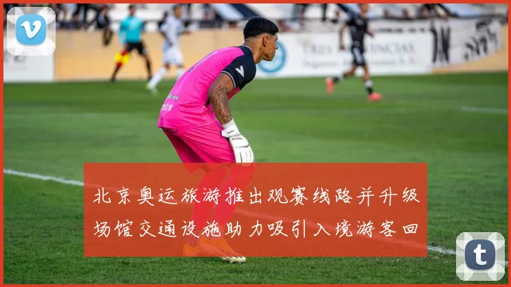 北京奥运旅游推出观赛线路并升级场馆交通设施助力吸引入境游客回流